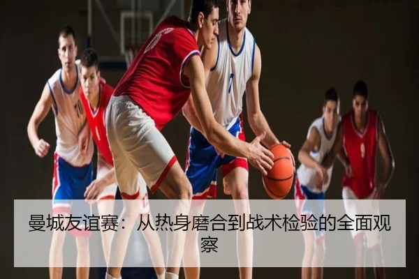 曼城友谊赛：从热身磨合到战术检验的全面观察
