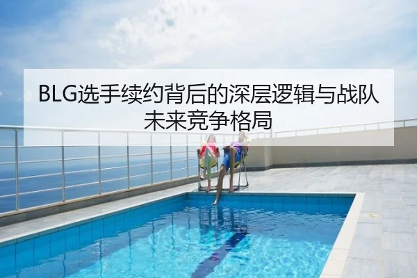BLG选手续约背后的深层逻辑与战队未来竞争格局