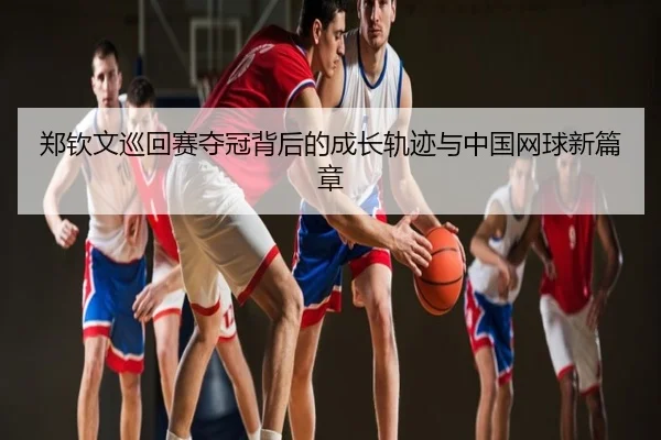郑钦文巡回赛夺冠背后的成长轨迹与中国网球新篇章