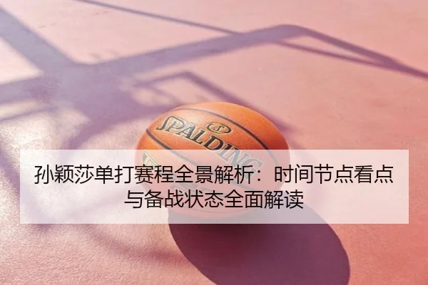孙颖莎单打赛程全景解析：时间节点看点与备战状态全面解读