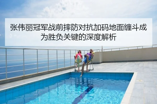张伟丽冠军战前摔防对抗加码地面缠斗成为胜负关键的深度解析