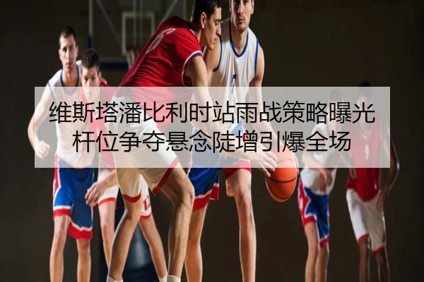 维斯塔潘比利时站雨战策略曝光 杆位争夺悬念陡增引爆全场