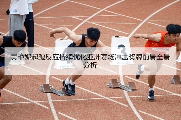 吴艳妮起跑反应持续优化亚洲赛场冲击奖牌前景全景分析